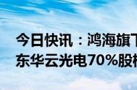 今日快讯：鸿海旗下鸿腾拟以2.2亿元收购山东华云光电70%股权