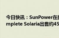 今日快讯：SunPower在美申请第11章破产保护，将向Complete Solaria出售约4500万美元资产