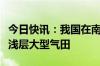 今日快讯：我国在南海探获全球首个超深水超浅层大型气田