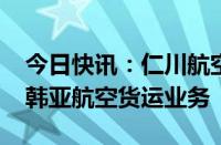 今日快讯：仁川航空将斥资4700亿韩元收购韩亚航空货运业务