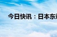 今日快讯：日本东证指数涨幅扩大至4%