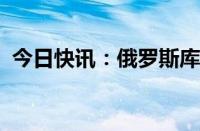 今日快讯：俄罗斯库尔斯克州进入紧急状态