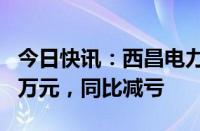 今日快讯：西昌电力：上半年净亏损2552.28万元，同比减亏