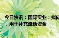 今日快讯：国际实业：拟向控股股东定增募资不超6.65亿元，用于补充流动资金