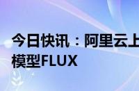 今日快讯：阿里云上线首个中文优化版文生图模型FLUX