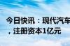 今日快讯：现代汽车在上海成立技术开发公司，注册资本1亿元