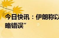 今日快讯：伊朗称以色列犯下代价高昂的“战略错误”