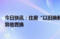 今日快讯：住房“以旧换新”又出新招，江苏无锡国企首推异地置换