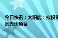 今日快讯：太阳能：拟投资约20.15亿元建设达拉特50万千瓦光伏项目