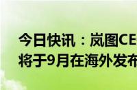 今日快讯：岚图CEO卢放：岚图知音全球版将于9月在海外发布