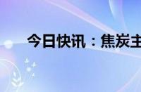 今日快讯：焦炭主力合约日内跌超2%