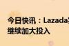 今日快讯：Lazada实现盈利，CEO董铮：将继续加大投入