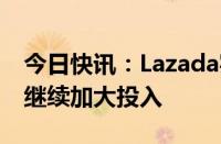 今日快讯：Lazada实现盈利，CEO董铮：将继续加大投入