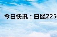 今日快讯：日经225指数收复36000点关口