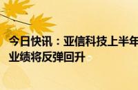 今日快讯：亚信科技上半年营收同比下滑8.8%，预计下半年业绩将反弹回升