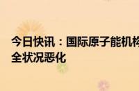 今日快讯：国际原子能机构：扎波罗热核电站所在地区核安全状况恶化