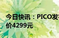 今日快讯：PICO发布新品PICO 4 Ultra，售价4299元