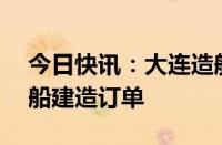 今日快讯：大连造船与招商轮船签订10艘油船建造订单