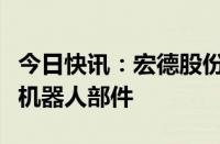 今日快讯：宏德股份：目前公司尚未研发人形机器人部件