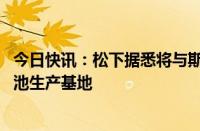 今日快讯：松下据悉将与斯巴鲁 马自达合作建立电动汽车电池生产基地