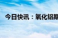 今日快讯：氧化铝期货主力合约跌幅达2%