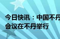 今日快讯：中国不丹边界问题专家组第十四次会议在不丹举行