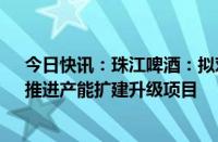 今日快讯：珠江啤酒：拟对子公司中山珠啤增资6.5亿元，推进产能扩建升级项目