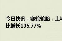 今日快讯：赛轮轮胎：上半年归母净利润为21.51亿元，同比增长105.77%