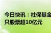 今日快讯：社保基金最新重仓股曝光，持仓多只股票超10亿元