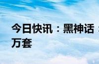 今日快讯：黑神话：悟空全平台销量超1000万套