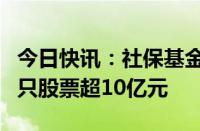 今日快讯：社保基金最新重仓股曝光，持仓多只股票超10亿元