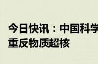 今日快讯：中国科学院科研人员观测到迄今最重反物质超核