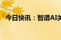 今日快讯：智谱AI关联公司增资至2500万