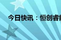 今日快讯：恒创睿能完成数亿元C轮融资