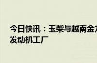 今日快讯：玉柴与越南金龙汽车签约建设总投资2.6亿美元发动机工厂