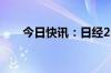 今日快讯：日经225指数开盘跌0.6%