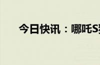 今日快讯：哪吒S猎装版车型正式上市