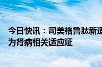 今日快讯：司美格鲁肽新适应证在中国上市申请获受理，或为肾病相关适应证