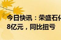 今日快讯：荣盛石化：上半年归母净利润8.58亿元，同比扭亏