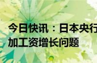 今日快讯：日本央行考虑在短观企业调查中增加工资增长问题