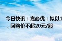 今日快讯：嘉必优：拟以1500万元3000万元回购公司股份，回购价不超20元/股