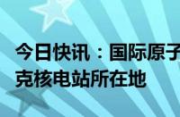 今日快讯：国际原子能机构总干事抵达库尔斯克核电站所在地