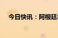 今日快讯：阿根廷将进口税下调至7.5%