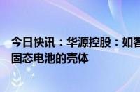 今日快讯：华源控股：如客户有需求，公司有能力开发适合固态电池的壳体