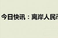 今日快讯：离岸人民币兑美元日内涨超300点