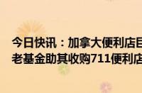 今日快讯：加拿大便利店巨头CoucheTard据悉联络大型养老基金助其收购711便利店运营商