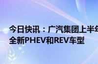 今日快讯：广汽集团上半年出口增长190%，计划明年推出全新PHEV和REV车型