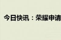 今日快讯：荣耀申请注册“十面抗摔”商标