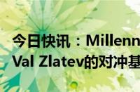 今日快讯：Millennium据悉提供10亿美元给Val Zlatev的对冲基金代管