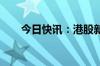 今日快讯：港股新世界发展跌超13%